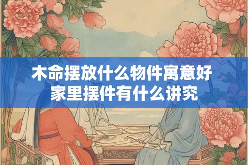 木命摆放什么物件寓意好 家里摆件有什么讲究