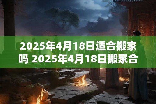 2025年4月18日适合搬家吗 2025年4月18日搬家合适吗