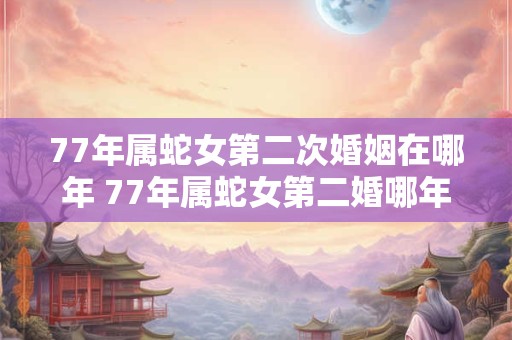 77年属蛇女第二次婚姻在哪年 77年属蛇女第二婚哪年