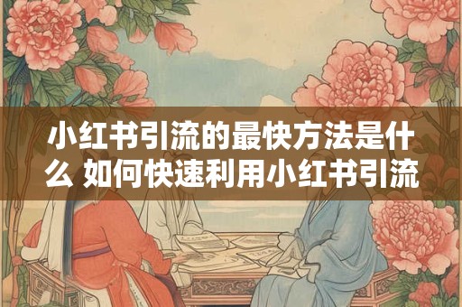 小红书引流的最快方法是什么 如何快速利用小红书引流