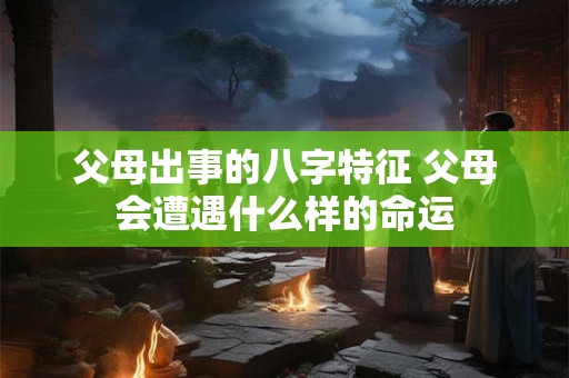 父母出事的八字特征 父母会遭遇什么样的命运
