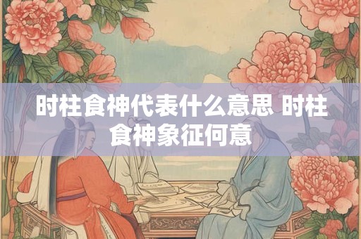 时柱食神代表什么意思 时柱食神象征何意