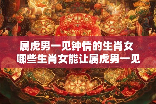 属虎男一见钟情的生肖女 哪些生肖女能让属虎男一见钟情
