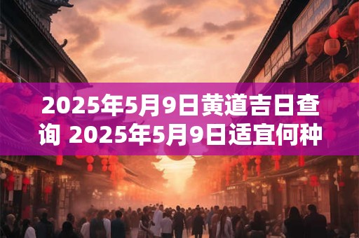 2025年5月9日黄道吉日查询 2025年5月9日适宜何种事件