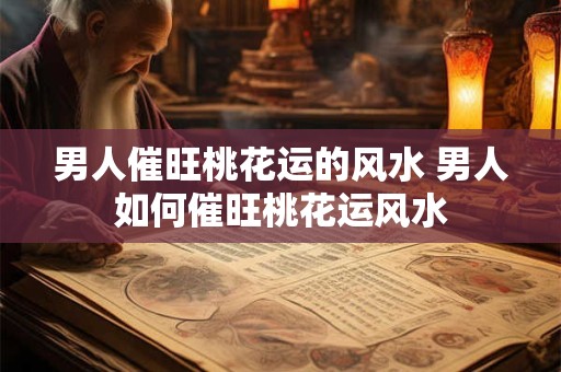 男人催旺桃花运的风水 男人如何催旺桃花运风水