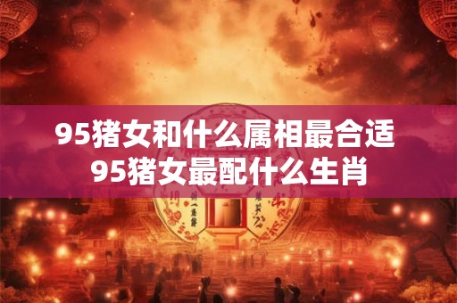95猪女和什么属相最合适 95猪女最配什么生肖