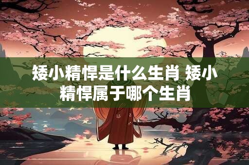 矮小精悍是什么生肖 矮小精悍属于哪个生肖