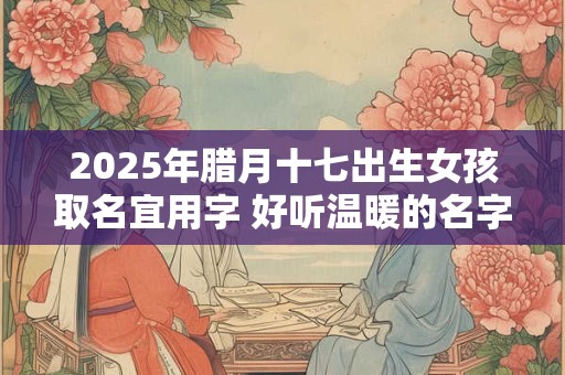 2025年腊月十七出生女孩取名宜用字 好听温暖的名字