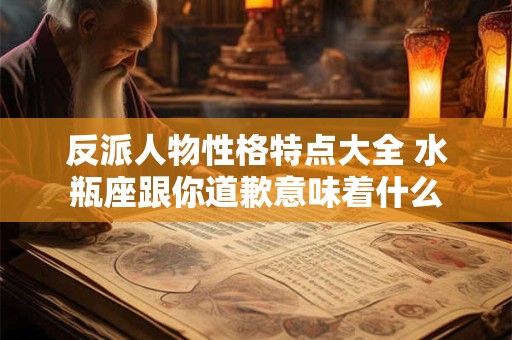 反派人物性格特点大全 水瓶座跟你道歉意味着什么