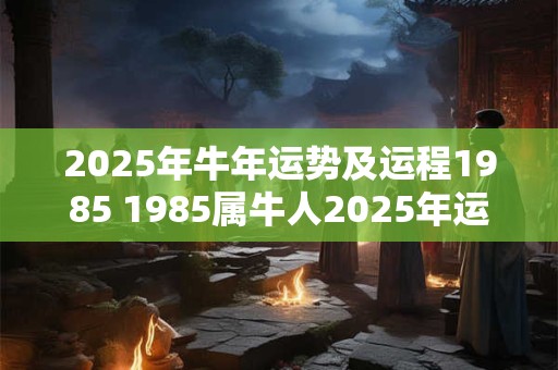 2025年牛年运势及运程1985 1985属牛人2025年运势如何