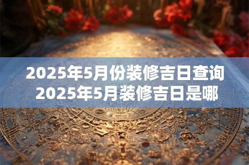 2025年5月份装修吉日查询 2025年5月装修吉日是哪天