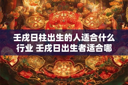 壬戌日柱出生的人适合什么行业 壬戌日出生者适合哪些行业