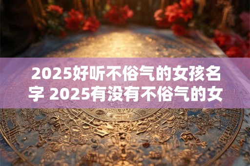 2025好听不俗气的女孩名字 2025有没有不俗气的女孩名字