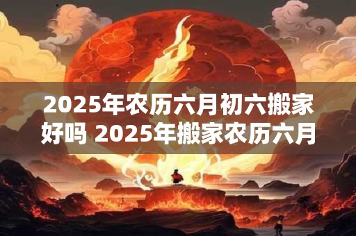 2025年农历六月初六搬家好吗 2025年搬家农历六月初六可行吗