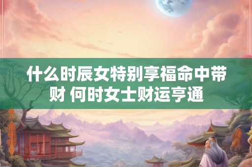 什么时辰女特别享福命中带财 何时女士财运亨通