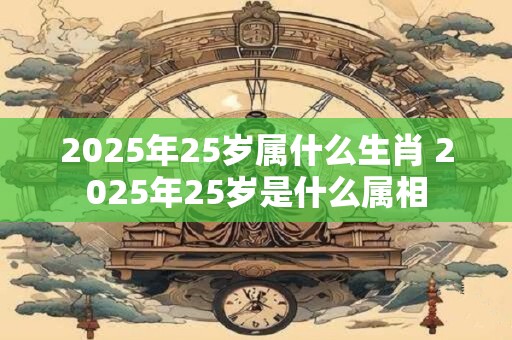 2025年25岁属什么生肖 2025年25岁是什么属相