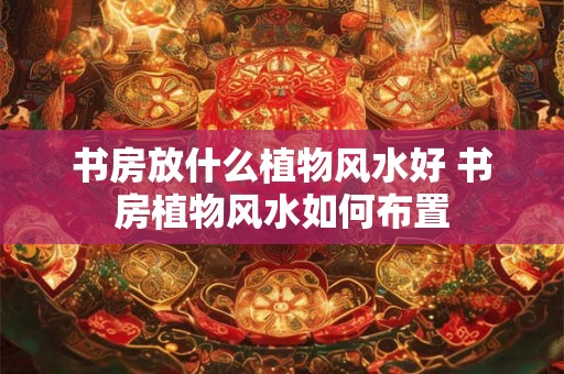 书房放什么植物风水好 书房植物风水如何布置