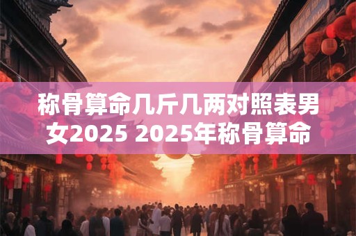 称骨算命几斤几两对照表男女2025 2025年称骨算命男女几斤几两