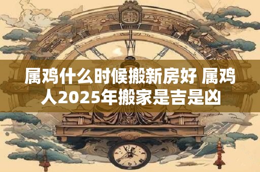 属鸡什么时候搬新房好 属鸡人2026年搬家是吉是凶