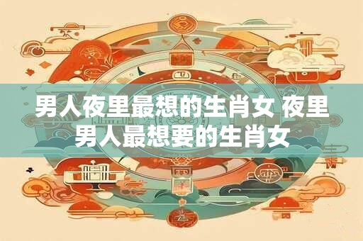 男人夜里最想的生肖女 夜里男人最想要的生肖女