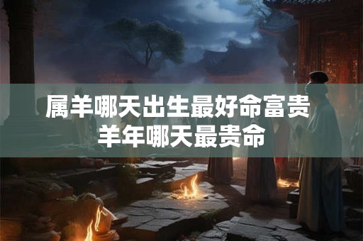 属羊哪天出生最好命富贵 羊年哪天最贵命