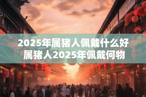 2025年属猪人佩戴什么好 属猪人2025年佩戴何物