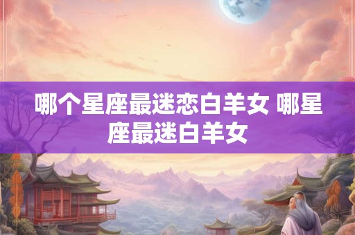 哪个星座最迷恋白羊女 哪星座最迷白羊女