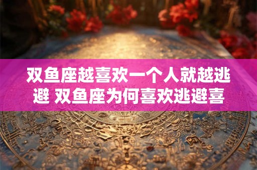 双鱼座越喜欢一个人就越逃避 双鱼座为何喜欢逃避喜欢的人