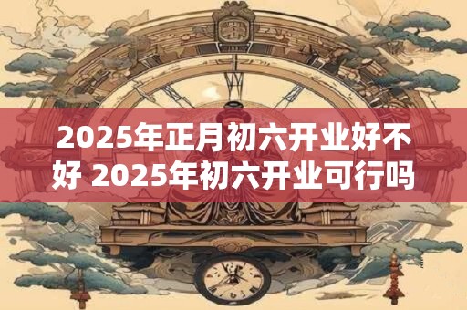2025年正月初六开业好不好 2025年初六开业可行吗