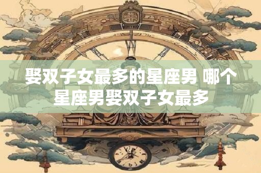 娶双子女最多的星座男 哪个星座男娶双子女最多
