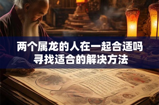 两个属龙的人在一起合适吗 寻找适合的解决方法