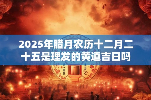 2025年腊月农历十二月二十五是理发的黄道吉日吗