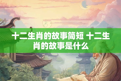十二生肖的故事简短 十二生肖的故事是什么