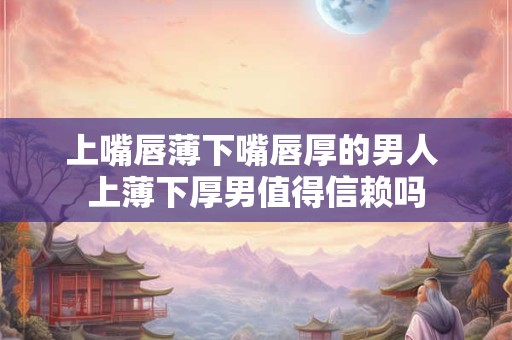 上嘴唇薄下嘴唇厚的男人 上薄下厚男值得信赖吗