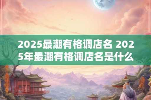 2025最潮有格调店名 2025年最潮有格调店名是什么