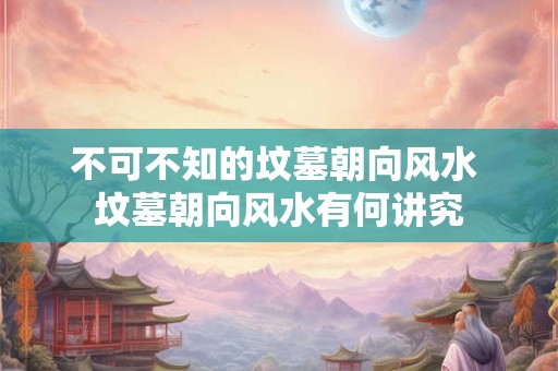 不可不知的坟墓朝向风水 坟墓朝向风水有何讲究