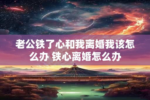 老公铁了心和我离婚我该怎么办 铁心离婚怎么办
