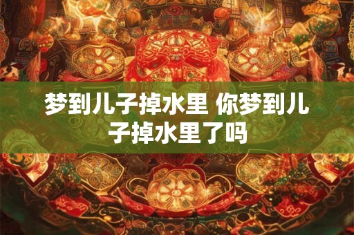 梦到儿子掉水里 你梦到儿子掉水里了吗