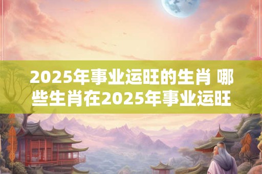 2025年事业运旺的生肖 哪些生肖在2025年事业运旺