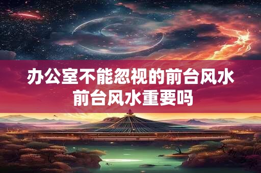 办公室不能忽视的前台风水 前台风水重要吗