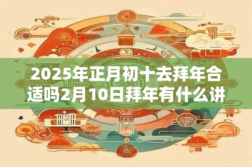 2025年正月初十去拜年合适吗2月10日拜年有什么讲究