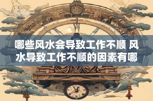 哪些风水会导致工作不顺 风水导致工作不顺的因素有哪些