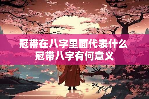 冠带在八字里面代表什么 冠带八字有何意义