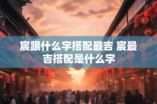 宸跟什么字搭配最吉 宸最吉搭配是什么字