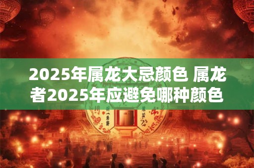 2025年属龙大忌颜色 属龙者2025年应避免哪种颜色