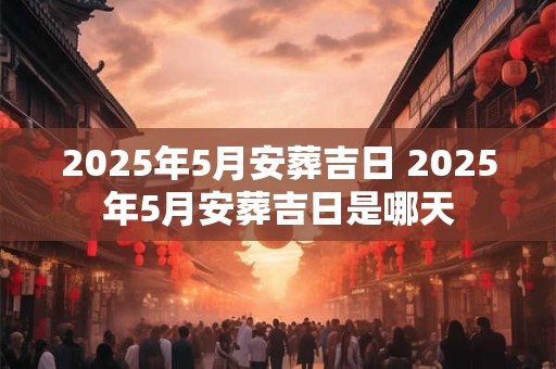2025年5月安葬吉日 2025年5月安葬吉日是哪天