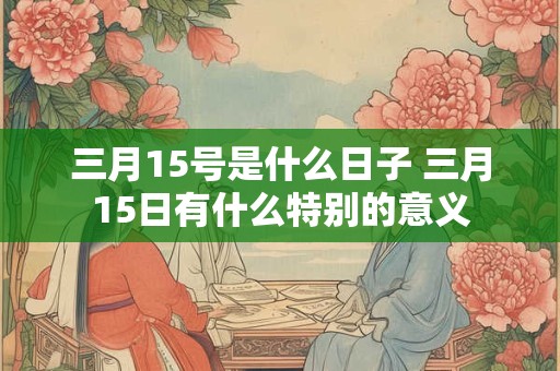 三月15号是什么日子 三月15日有什么特别的意义