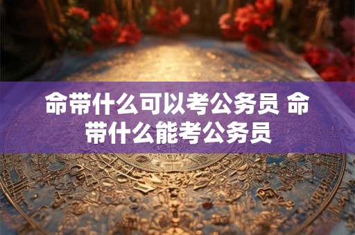 命带什么可以考公务员 命带什么能考公务员