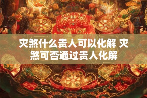 灾煞什么贵人可以化解 灾煞可否通过贵人化解