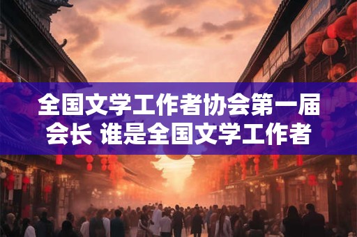 全国文学工作者协会第一届会长 谁是全国文学工作者协会第一届会长 全国文学工作者协会第一届会长 谁是全国文学工作者协会第一届会长